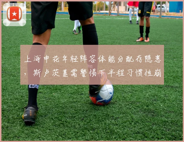 上海申花年轻阵容体能分配存隐患，斯卢茨基需警惕下半程习惯性崩盘