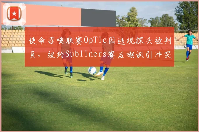使命召唤联赛OpTic因违规探头被判负，纽约Subliners赛后嘲讽引冲突