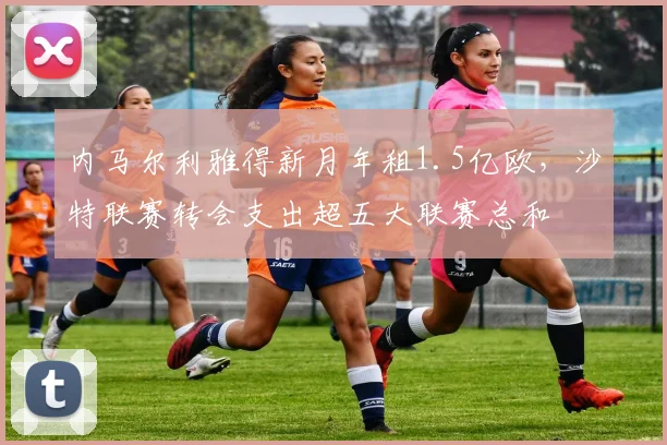 内马尔利雅得新月年租1.5亿欧，沙特联赛转会支出超五大联赛总和