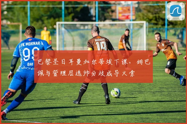 巴黎圣日耳曼加尔蒂埃下课，姆巴佩与管理层选帅分歧成导火索