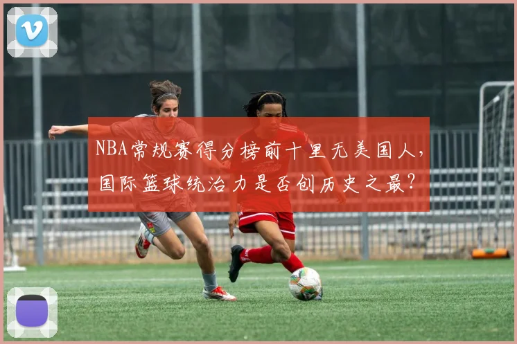 NBA常规赛得分榜前十里无美国人，国际篮球统治力是否创历史之最？