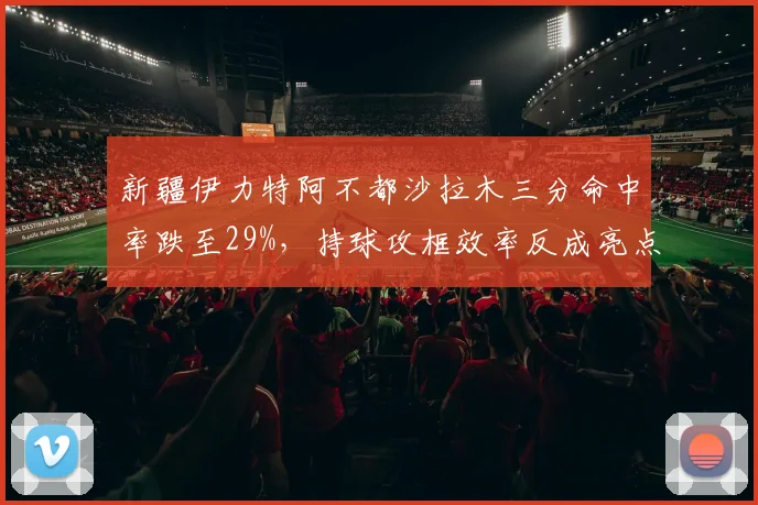 新疆伊力特阿不都沙拉木三分命中率跌至29%，持球攻框效率反成亮点
