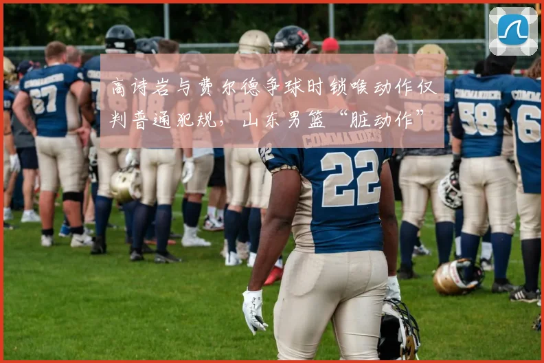 高诗岩与费尔德争球时锁喉动作仅判普通犯规，山东男篮“脏动作”何时能收敛？