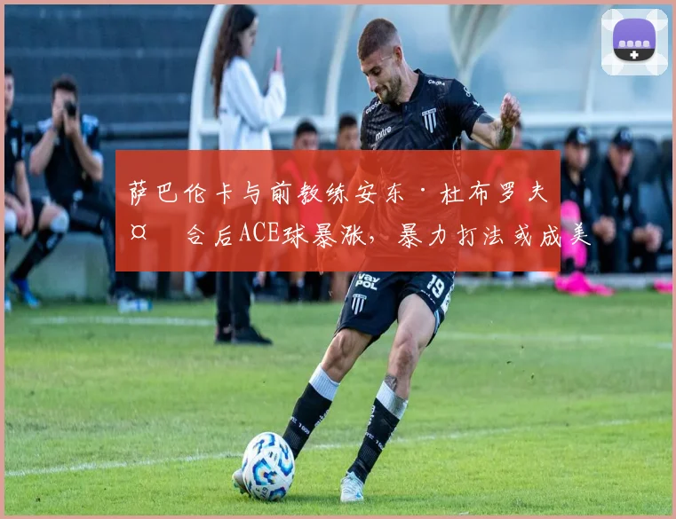 萨巴伦卡与前教练安东·杜布罗夫复合后ACE球暴涨，暴力打法或成美网最大杀器