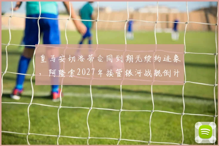 皇马安切洛蒂合同到期无续约迹象，阿隆索2027年接管银河战舰倒计时？